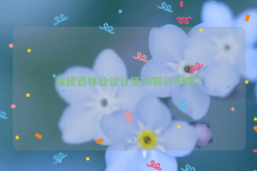 福建省林業(yè)設(shè)計(jì)資質(zhì)如何申請(qǐng)？