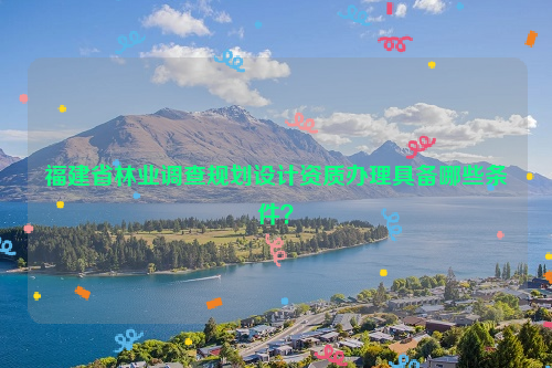 福建省林業(yè)調(diào)查規(guī)劃設(shè)計(jì)資質(zhì)辦理具備哪些條件？