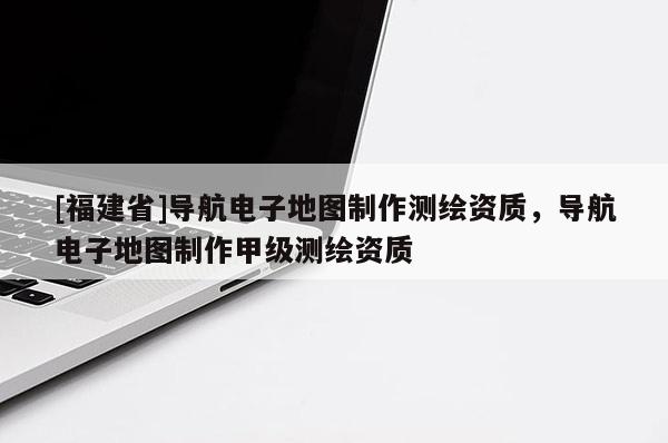 [福建省]導航電子地圖制作測繪資質(zhì)，導航電子地圖制作甲級測繪資質(zhì)