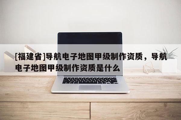 [福建省]導航電子地圖甲級制作資質(zhì)，導航電子地圖甲級制作資質(zhì)是什么