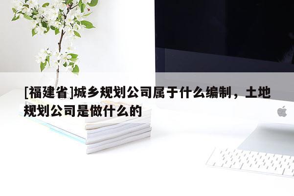[福建省]城鄉(xiāng)規(guī)劃公司屬于什么編制，土地規(guī)劃公司是做什么的