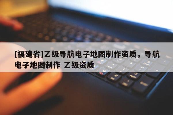 [福建省]乙級(jí)導(dǎo)航電子地圖制作資質(zhì)，導(dǎo)航電子地圖制作 乙級(jí)資質(zhì)