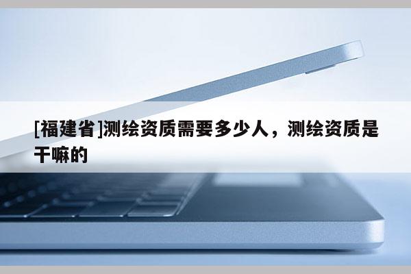 [福建省]測(cè)繪資質(zhì)需要多少人，測(cè)繪資質(zhì)是干嘛的
