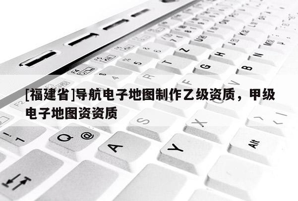 [福建省]導航電子地圖制作乙級資質(zhì)，甲級電子地圖資資質(zhì)