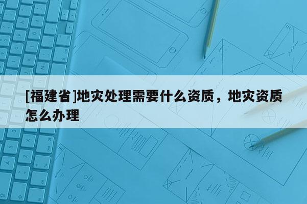 [福建省]地災處理需要什么資質(zhì)，地災資質(zhì)怎么辦理