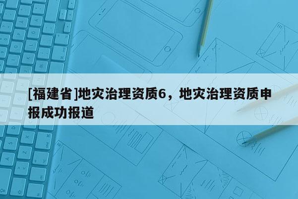 [福建省]地災(zāi)治理資質(zhì)6，地災(zāi)治理資質(zhì)申報(bào)成功報(bào)道