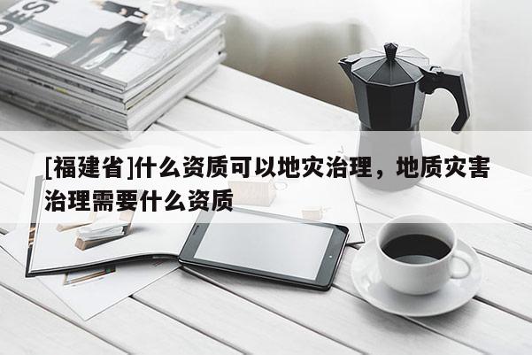 [福建省]什么資質(zhì)可以地災(zāi)治理，地質(zhì)災(zāi)害治理需要什么資質(zhì)