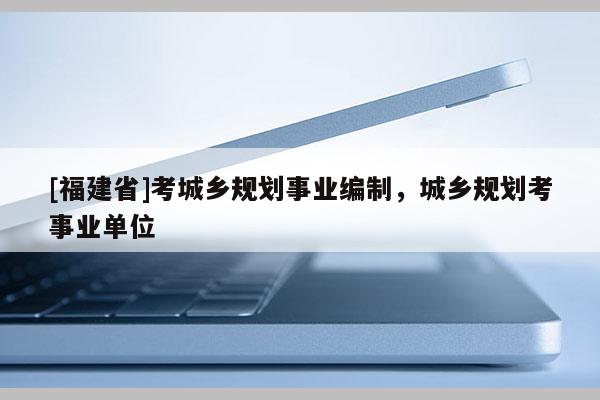 [福建省]考城鄉(xiāng)規(guī)劃事業(yè)編制，城鄉(xiāng)規(guī)劃考事業(yè)單位