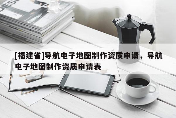[福建省]導航電子地圖制作資質(zhì)申請，導航電子地圖制作資質(zhì)申請表