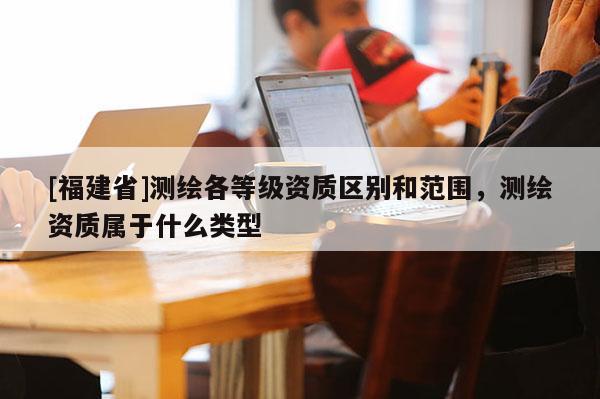 [福建省]測繪各等級資質區(qū)別和范圍，測繪資質屬于什么類型
