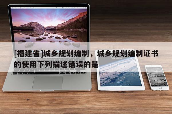 [福建省]城鄉(xiāng)規(guī)劃編制，城鄉(xiāng)規(guī)劃編制證書的使用下列描述錯誤的是