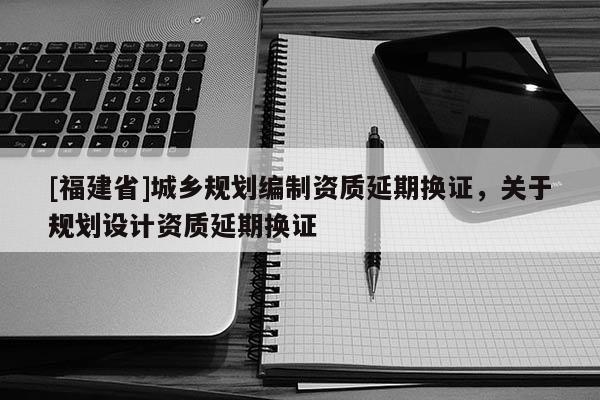 [福建省]城鄉(xiāng)規(guī)劃編制資質(zhì)延期換證，關(guān)于規(guī)劃設(shè)計(jì)資質(zhì)延期換證