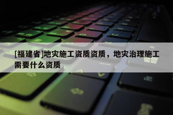 [福建省]地災施工資質資質，地災治理施工需要什么資質