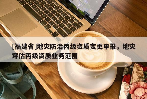 [福建省]地災(zāi)防治丙級(jí)資質(zhì)變更申報(bào)，地災(zāi)評(píng)估丙級(jí)資質(zhì)業(yè)務(wù)范圍