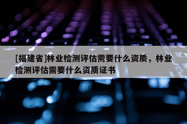 [福建省]林業(yè)檢測評估需要什么資質(zhì)，林業(yè)檢測評估需要什么資質(zhì)證書