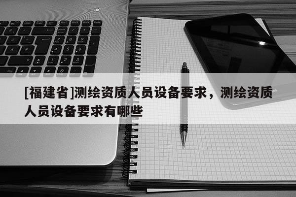 [福建省]測(cè)繪資質(zhì)人員設(shè)備要求，測(cè)繪資質(zhì)人員設(shè)備要求有哪些