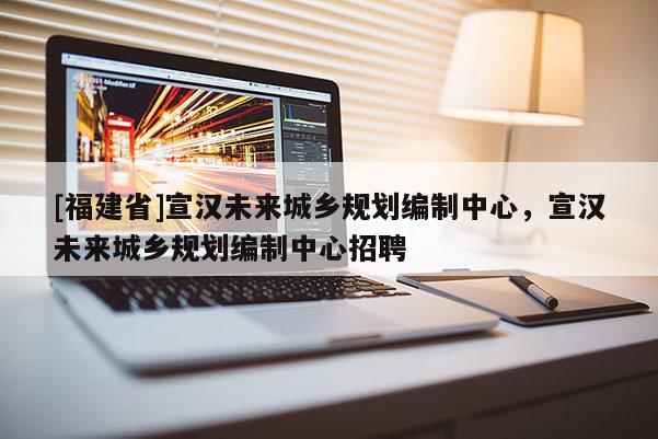 [福建省]宣漢未來城鄉(xiāng)規(guī)劃編制中心，宣漢未來城鄉(xiāng)規(guī)劃編制中心招聘