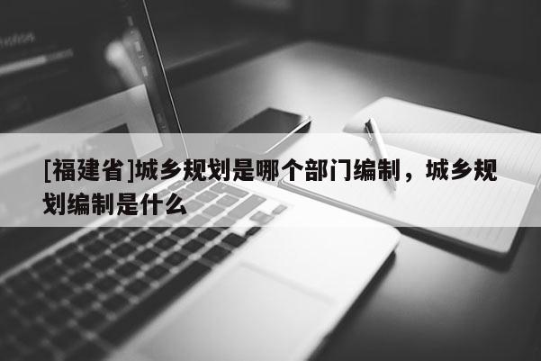 [福建省]城鄉(xiāng)規(guī)劃是哪個(gè)部門編制，城鄉(xiāng)規(guī)劃編制是什么