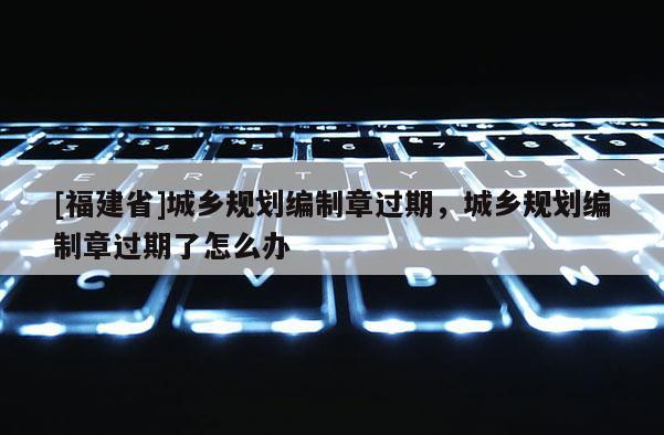[福建省]城鄉(xiāng)規(guī)劃編制章過期，城鄉(xiāng)規(guī)劃編制章過期了怎么辦