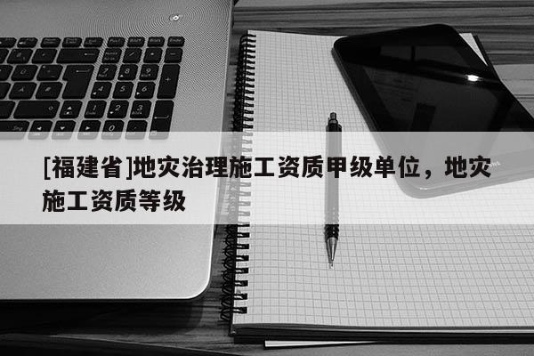 [福建省]地災(zāi)治理施工資質(zhì)甲級單位，地災(zāi)施工資質(zhì)等級