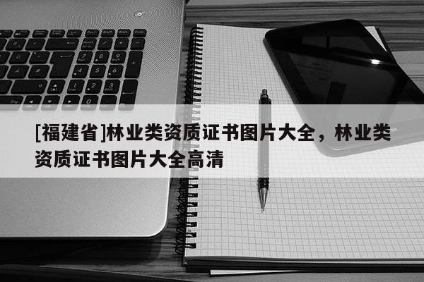[福建省]林業(yè)類資質(zhì)證書圖片大全，林業(yè)類資質(zhì)證書圖片大全高清