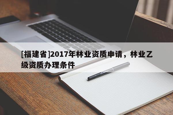 [福建省]2017年林業(yè)資質(zhì)申請(qǐng)，林業(yè)乙級(jí)資質(zhì)辦理?xiàng)l件