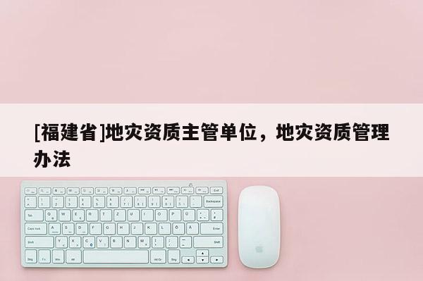 [福建省]地災(zāi)資質(zhì)主管單位，地災(zāi)資質(zhì)管理辦法