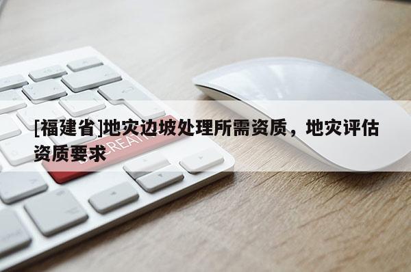 [福建省]地災(zāi)邊坡處理所需資質(zhì)，地災(zāi)評估資質(zhì)要求