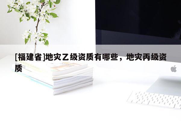 [福建省]地災(zāi)乙級資質(zhì)有哪些，地災(zāi)丙級資質(zhì)