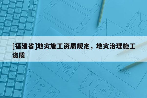 [福建省]地災(zāi)施工資質(zhì)規(guī)定，地災(zāi)治理施工資質(zhì)