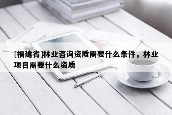 [福建省]林業(yè)咨詢(xún)資質(zhì)需要什么條件，林業(yè)項(xiàng)目需要什么資質(zhì)
