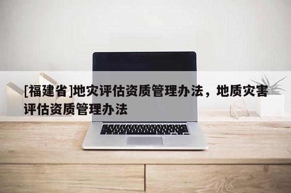 [福建省]地災(zāi)評估資質(zhì)管理辦法，地質(zhì)災(zāi)害評估資質(zhì)管理辦法