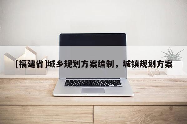 [福建省]城鄉(xiāng)規(guī)劃方案編制，城鎮(zhèn)規(guī)劃方案