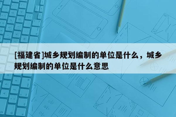 [福建省]城鄉(xiāng)規(guī)劃編制的單位是什么，城鄉(xiāng)規(guī)劃編制的單位是什么意思