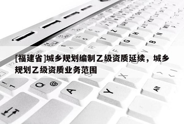[福建省]城鄉(xiāng)規(guī)劃編制乙級資質(zhì)延續(xù)，城鄉(xiāng)規(guī)劃乙級資質(zhì)業(yè)務(wù)范圍