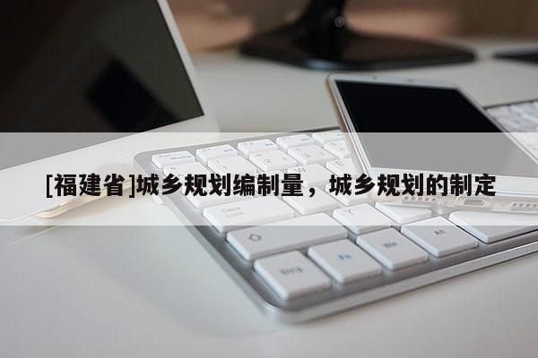 [福建省]城鄉(xiāng)規(guī)劃編制量，城鄉(xiāng)規(guī)劃的制定