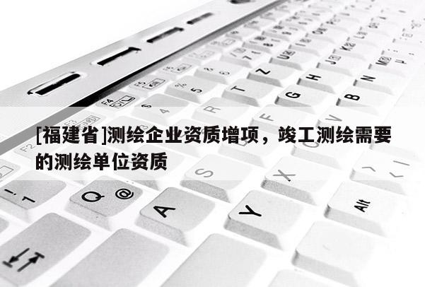 [福建省]測(cè)繪企業(yè)資質(zhì)增項(xiàng)，竣工測(cè)繪需要的測(cè)繪單位資質(zhì)