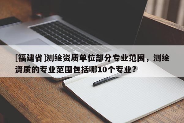 [福建省]測繪資質(zhì)單位部分專業(yè)范圍，測繪資質(zhì)的專業(yè)范圍包括哪10個(gè)專業(yè)?