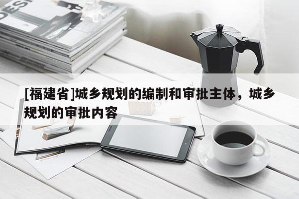 [福建省]城鄉(xiāng)規(guī)劃的編制和審批主體，城鄉(xiāng)規(guī)劃的審批內(nèi)容