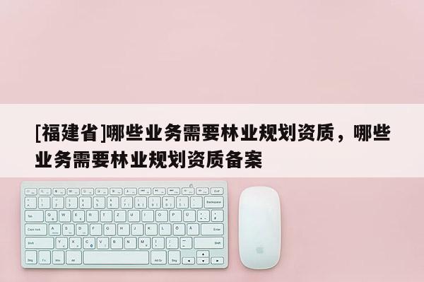 [福建省]哪些業(yè)務(wù)需要林業(yè)規(guī)劃資質(zhì)，哪些業(yè)務(wù)需要林業(yè)規(guī)劃資質(zhì)備案