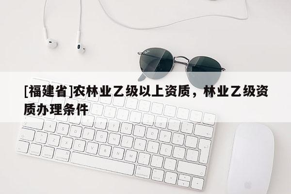 [福建省]農(nóng)林業(yè)乙級以上資質，林業(yè)乙級資質辦理條件