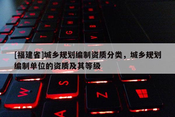 [福建省]城鄉(xiāng)規(guī)劃編制資質分類，城鄉(xiāng)規(guī)劃編制單位的資質及其等級