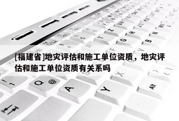 [福建省]地災(zāi)評(píng)估和施工單位資質(zhì)，地災(zāi)評(píng)估和施工單位資質(zhì)有關(guān)系嗎