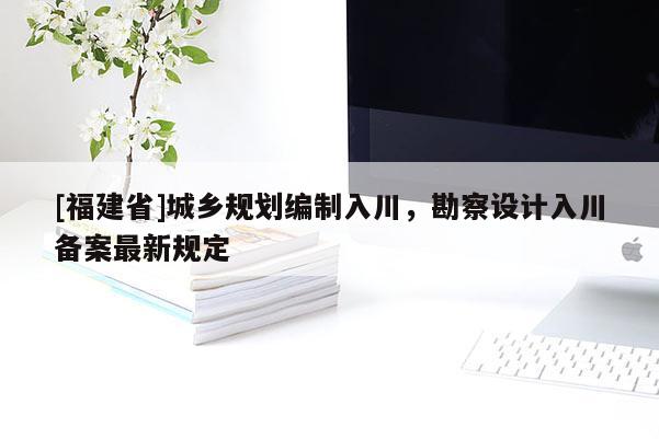 [福建省]城鄉(xiāng)規(guī)劃編制入川，勘察設(shè)計入川備案最新規(guī)定