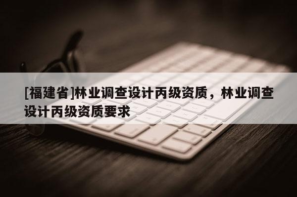 [福建省]林業(yè)調(diào)查設(shè)計(jì)丙級(jí)資質(zhì)，林業(yè)調(diào)查設(shè)計(jì)丙級(jí)資質(zhì)要求