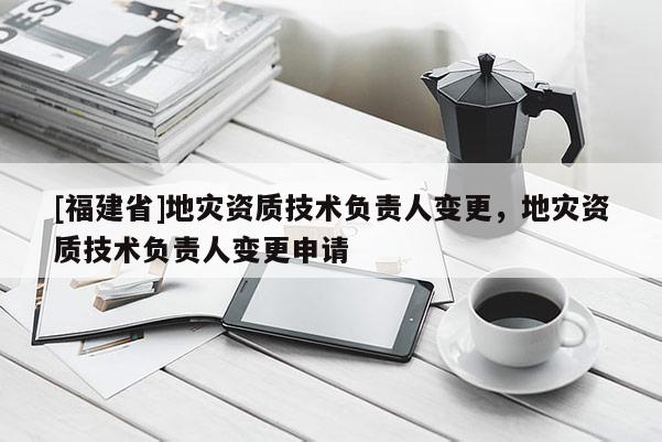 [福建省]地災(zāi)資質(zhì)技術(shù)負(fù)責(zé)人變更，地災(zāi)資質(zhì)技術(shù)負(fù)責(zé)人變更申請
