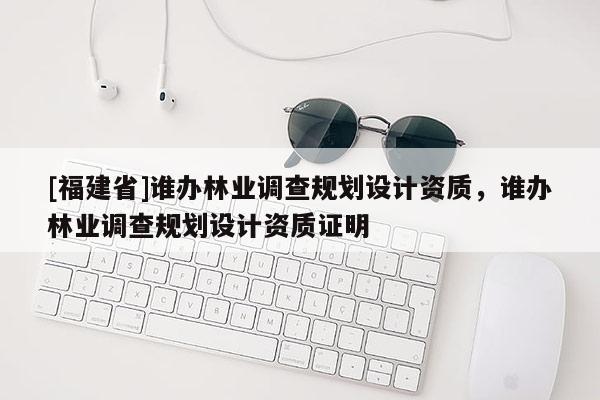 [福建省]誰(shuí)辦林業(yè)調(diào)查規(guī)劃設(shè)計(jì)資質(zhì)，誰(shuí)辦林業(yè)調(diào)查規(guī)劃設(shè)計(jì)資質(zhì)證明
