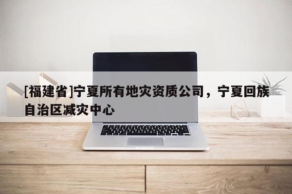 [福建省]寧夏所有地災(zāi)資質(zhì)公司，寧夏回族自治區(qū)減災(zāi)中心