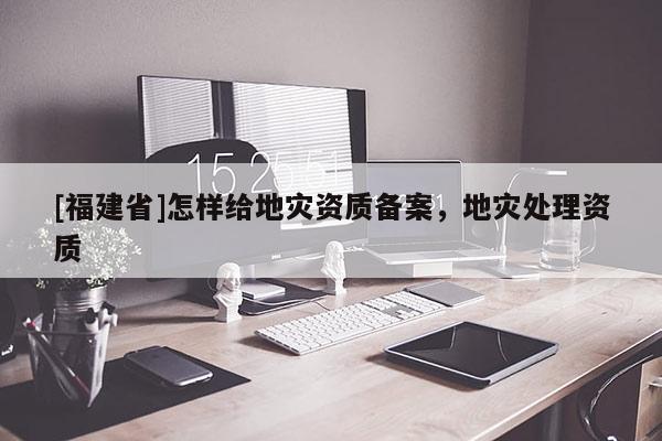 [福建省]怎樣給地災(zāi)資質(zhì)備案，地災(zāi)處理資質(zhì)