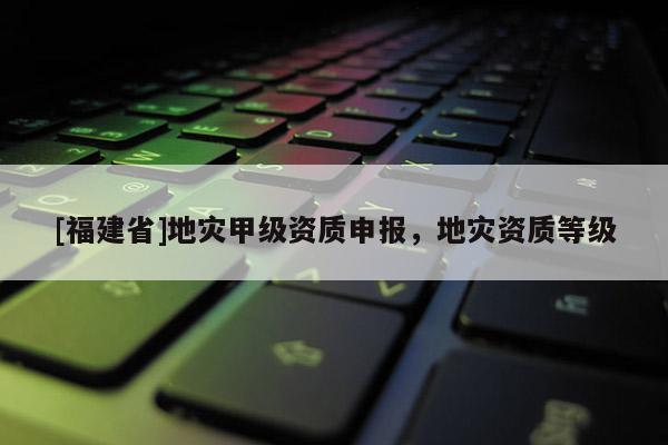 [福建省]地災(zāi)甲級(jí)資質(zhì)申報(bào)，地災(zāi)資質(zhì)等級(jí)